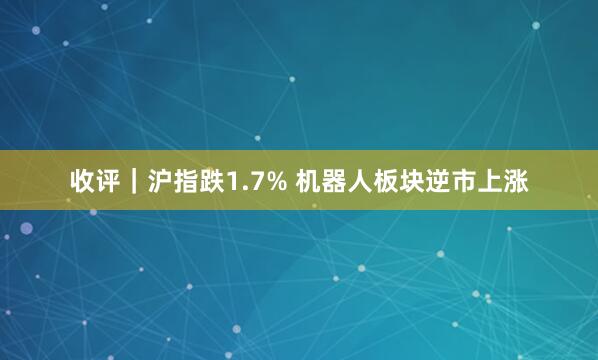 收评｜沪指跌1.7% 机器人板块逆市上涨