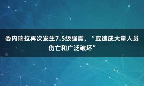 委内瑞拉再次发生7.5级强震，“或造成大量人员伤亡和广泛破坏”