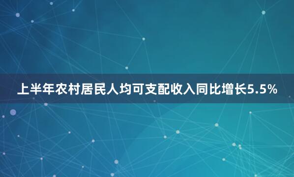 上半年农村居民人均可支配收入同比增长5.5%