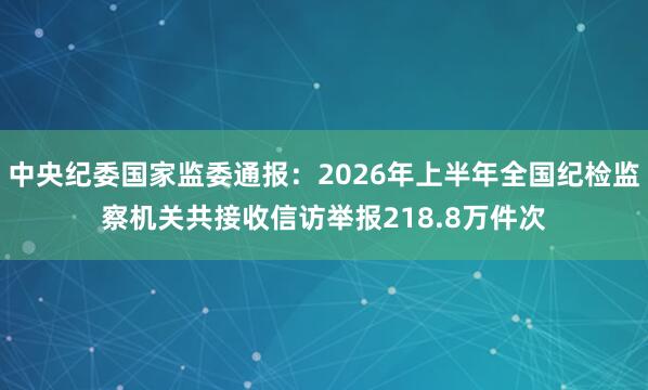 中央纪委国家监委通报：2026年上半年全国纪检监察机关共接收信访举报218.8万件次