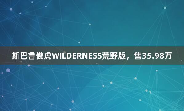 斯巴鲁傲虎WILDERNESS荒野版，售35.98万