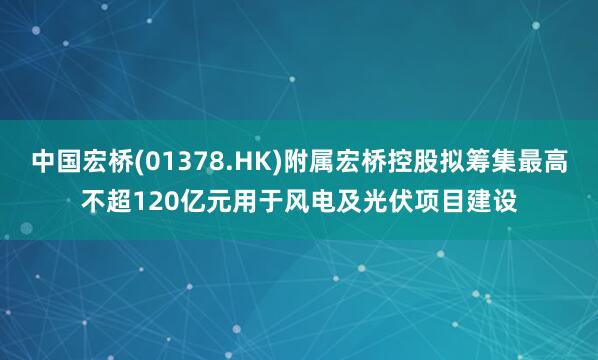 中国宏桥(01378.HK)附属宏桥控股拟筹集最高不超120亿元用于风电及光伏项目建设