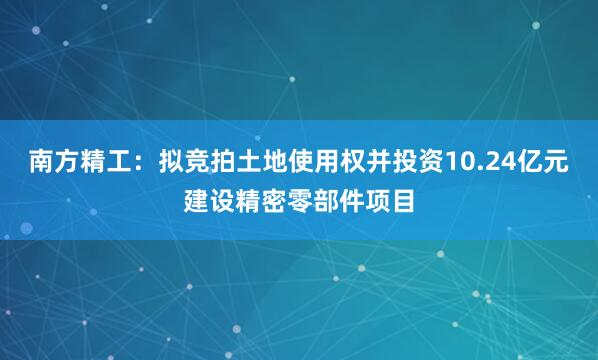 南方精工:拟竞拍土地使用权并投资10.24亿元建设精密零部件项目
