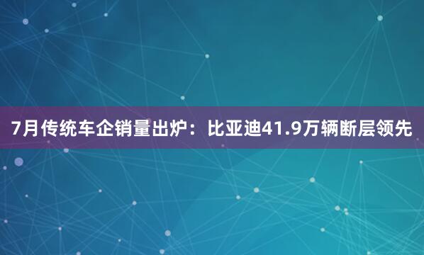 7月传统车企销量出炉：比亚迪41.9万辆断层领先