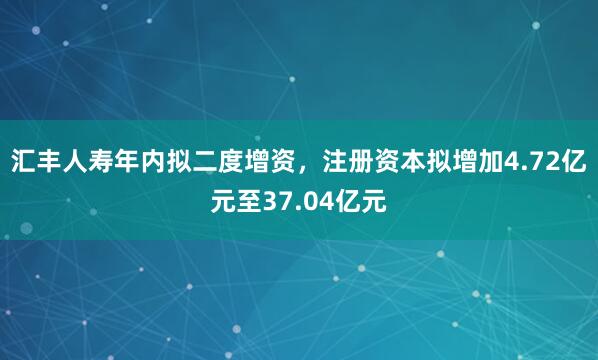 汇丰人寿年内拟二度增资，注册资本拟增加4.72亿元至37.04亿元