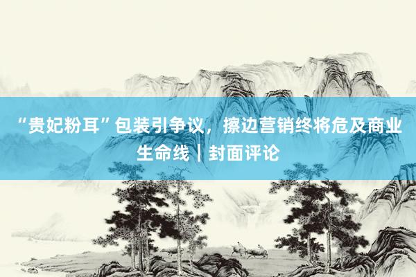 “贵妃粉耳”包装引争议,擦边营销终将危及商业生命线|封面评论