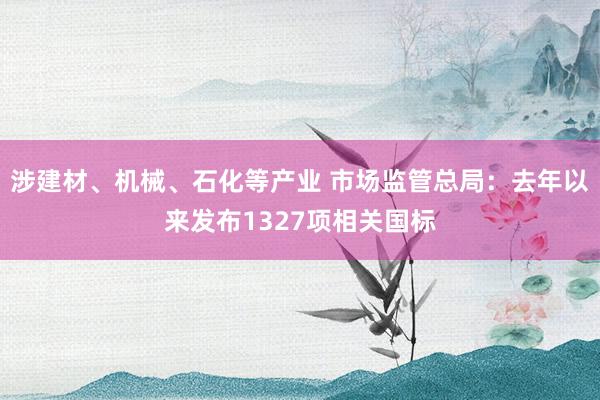 涉建材、机械、石化等产业 市场监管总局：去年以来发布1327项相关国标