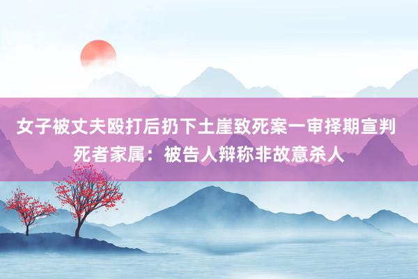 女子被丈夫殴打后扔下土崖致死案一审择期宣判 死者家属：被告人辩称非故意杀人