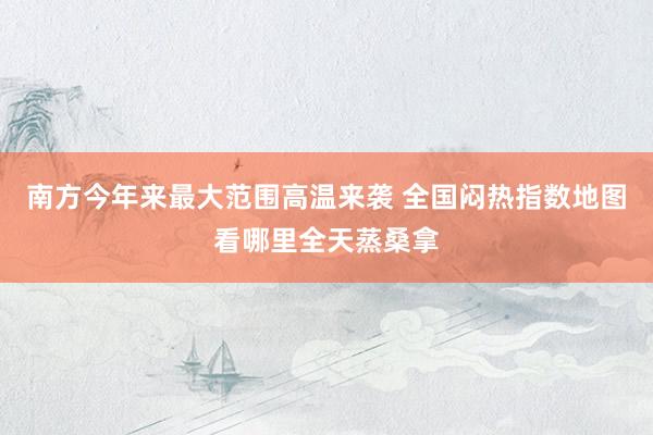 南方今年来最大范围高温来袭 全国闷热指数地图看哪里全天蒸桑拿