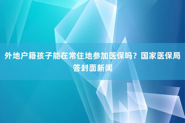 外地户籍孩子能在常住地参加医保吗？国家医保局答封面新闻