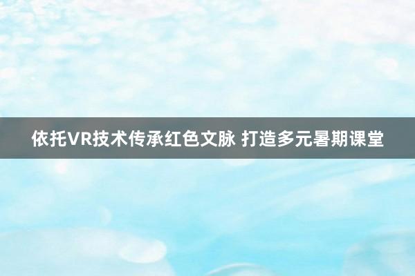 依托VR技术传承红色文脉 打造多元暑期课堂