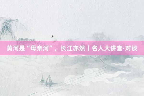黄河是“母亲河”，长江亦然丨名人大讲堂·对谈