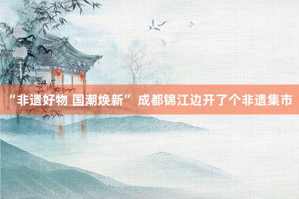 “非遗好物 国潮焕新” 成都锦江边开了个非遗集市