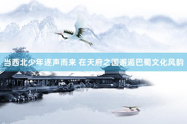 当西北少年逐声而来 在天府之国邂逅巴蜀文化风韵