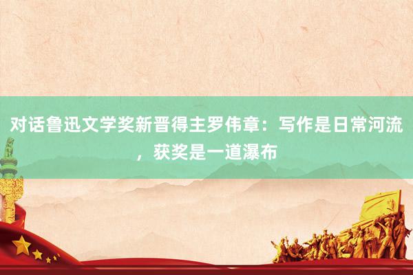 对话鲁迅文学奖新晋得主罗伟章：写作是日常河流，获奖是一道瀑布