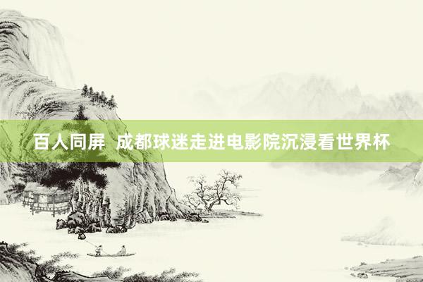 百人同屏  成都球迷走进电影院沉浸看世界杯