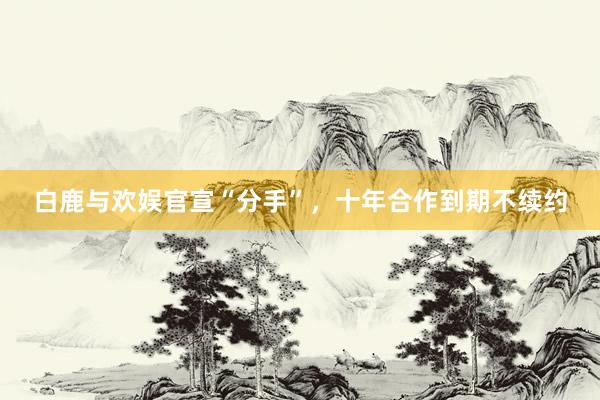 白鹿与欢娱官宣“分手”，十年合作到期不续约