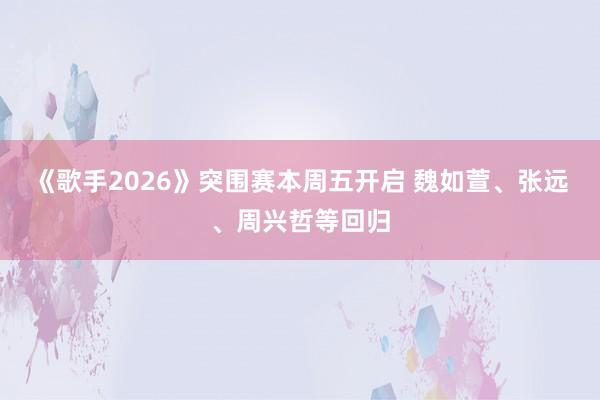 《歌手2026》突围赛本周五开启 魏如萱、张远、周兴哲等回归