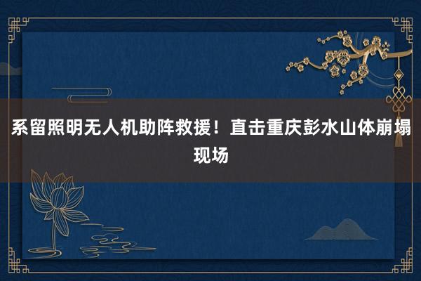 系留照明无人机助阵救援！直击重庆彭水山体崩塌现场