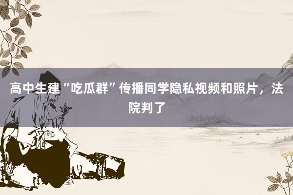 高中生建“吃瓜群”传播同学隐私视频和照片，法院判了