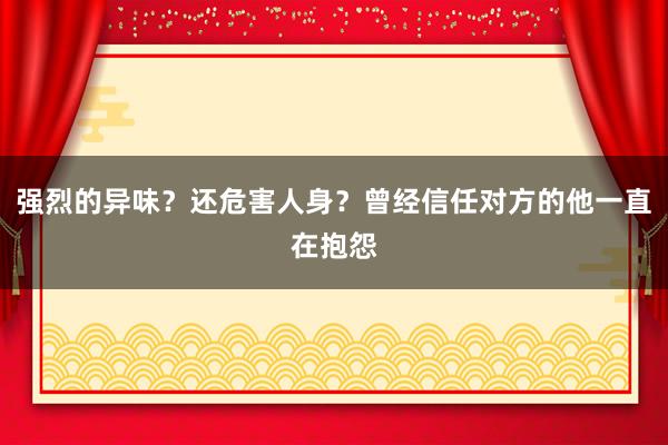 强烈的异味？还危害人身？曾经信任对方的他一直在抱怨