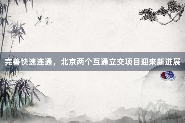 完善快速连通，北京两个互通立交项目迎来新进展