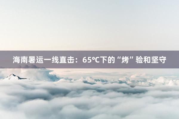 海南暑运一线直击：65℃下的“烤”验和坚守