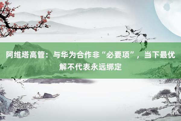 阿维塔高管：与华为合作非“必要项”，当下最优解不代表永远绑定