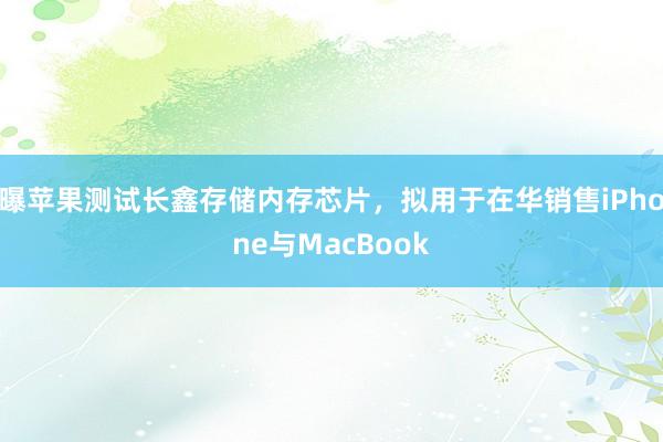曝苹果测试长鑫存储内存芯片，拟用于在华销售iPhone与MacBook
