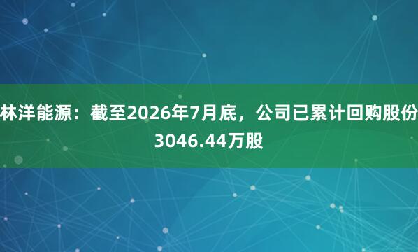 林洋能源：截至2026年7月底，公司已累计回购股份3046.44万股