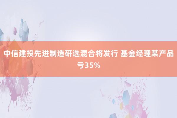 中信建投先进制造研选混合将发行 基金经理某产品亏35%