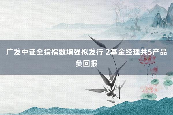 广发中证全指指数增强拟发行 2基金经理共5产品负回报