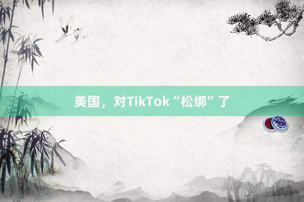 美国,对TikTok“松绑”了