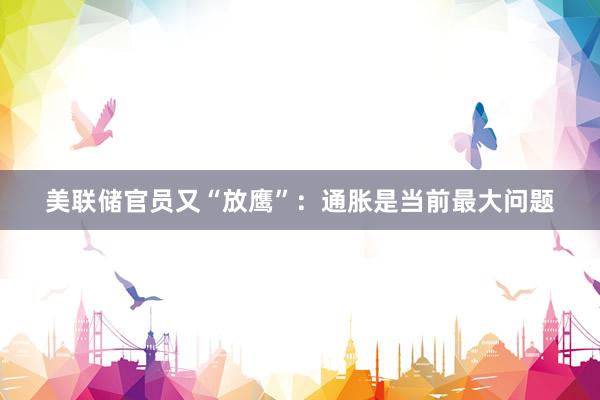 美联储官员又“放鹰”：通胀是当前最大问题