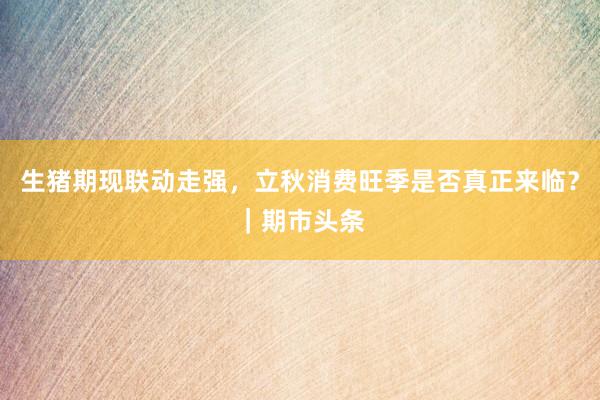 生猪期现联动走强，立秋消费旺季是否真正来临？｜期市头条