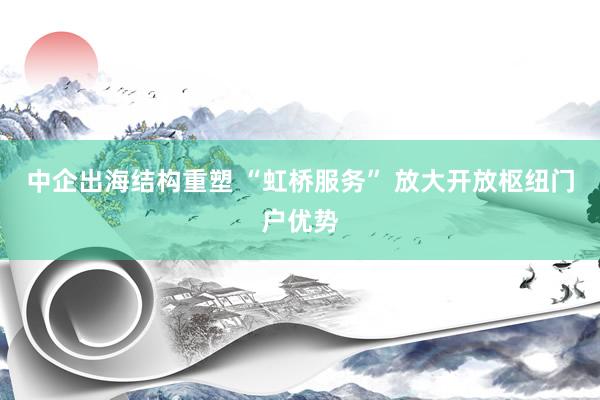 中企出海结构重塑 “虹桥服务” 放大开放枢纽门户优势