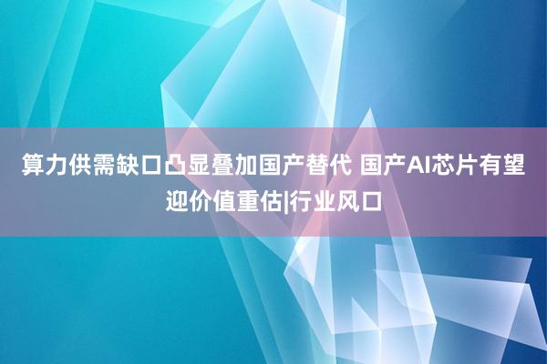 算力供需缺口凸显叠加国产替代 国产AI芯片有望迎价值重估|行业风口