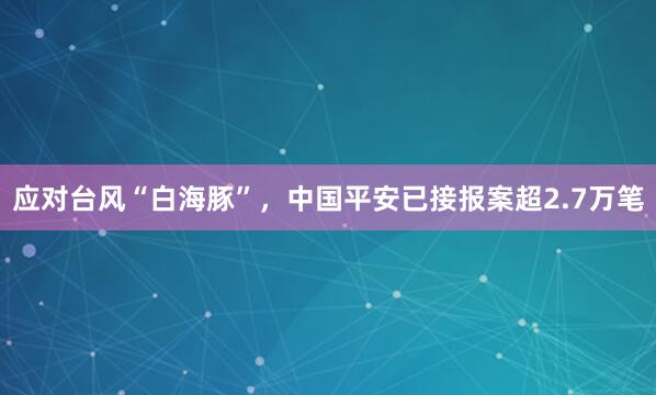 应对台风“白海豚”，中国平安已接报案超2.7万笔