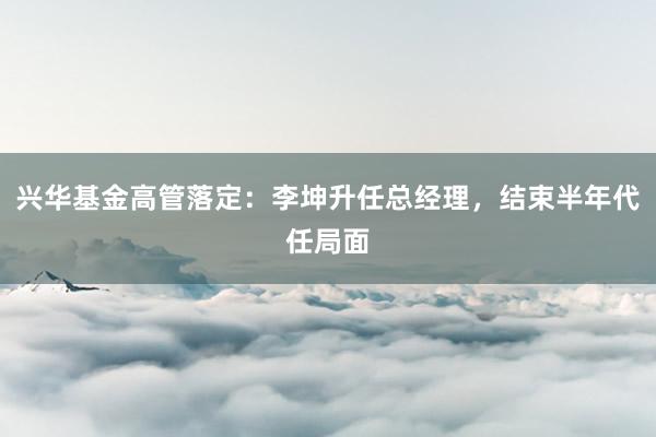 兴华基金高管落定：李坤升任总经理，结束半年代任局面
