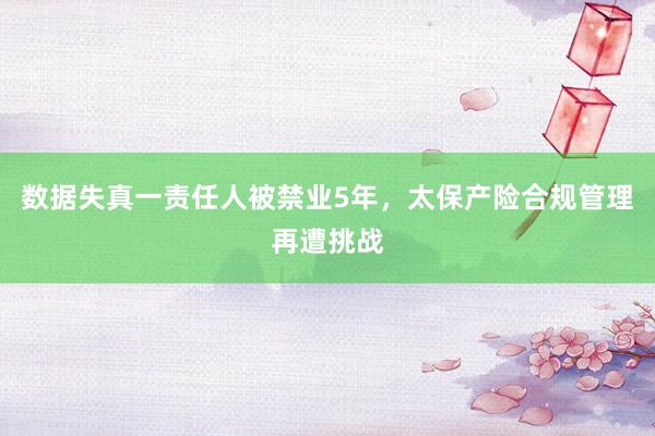 数据失真一责任人被禁业5年，太保产险合规管理再遭挑战