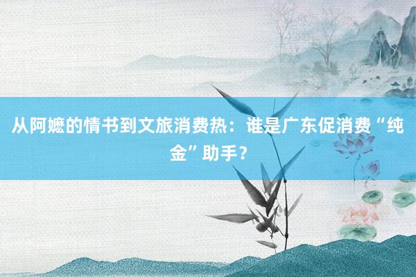 从阿嬷的情书到文旅消费热：谁是广东促消费“纯金”助手？