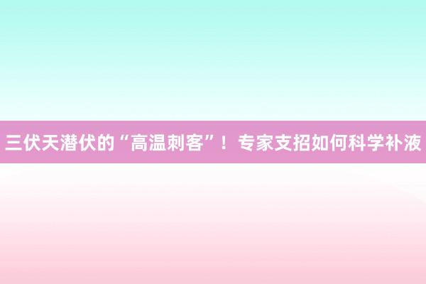 三伏天潜伏的“高温刺客”！专家支招如何科学补液