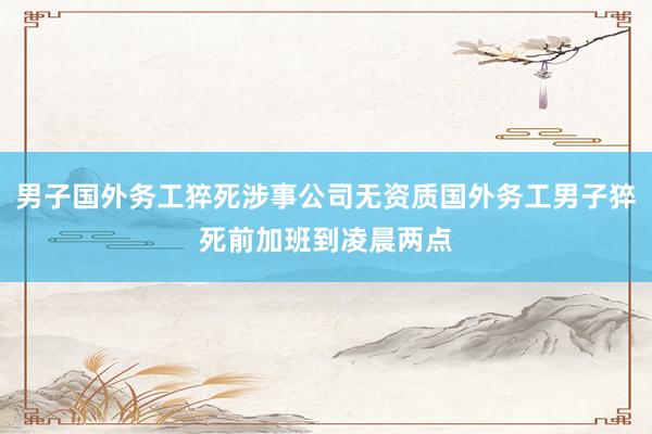 男子国外务工猝死涉事公司无资质国外务工男子猝死前加班到凌晨两点