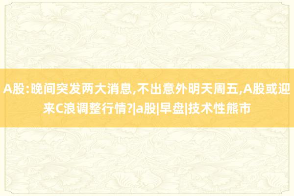 A股:晚间突发两大消息,不出意外明天周五,A股或迎来C浪调整行情?|a股|早盘|技术性熊市