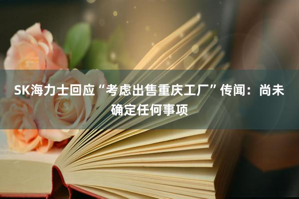 SK海力士回应“考虑出售重庆工厂”传闻：尚未确定任何事项