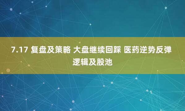 7.17 复盘及策略 大盘继续回踩 医药逆势反弹 逻辑及股池