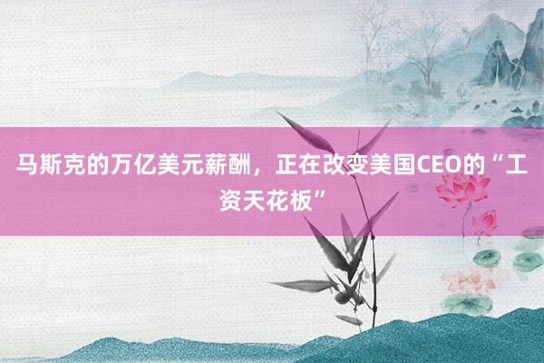 马斯克的万亿美元薪酬，正在改变美国CEO的“工资天花板”