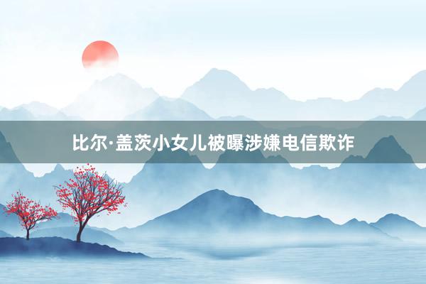 比尔·盖茨小女儿被曝涉嫌电信欺诈