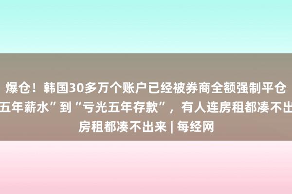 爆仓！韩国30多万个账户已经被券商全额强制平仓，从“白赚五年薪水”到“亏光五年存款”，有人连房租都凑不出来 | 每经网