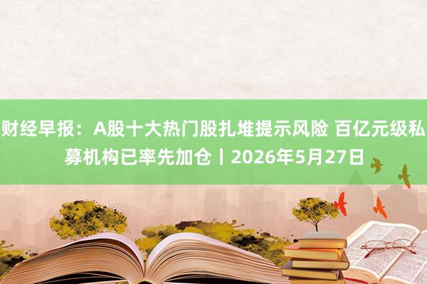 财经早报：A股十大热门股扎堆提示风险 百亿元级私募机构已率先加仓丨2026年5月27日